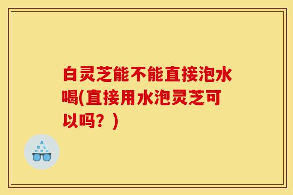白灵芝能不能直接泡水喝(直接用水泡灵芝可以吗?)