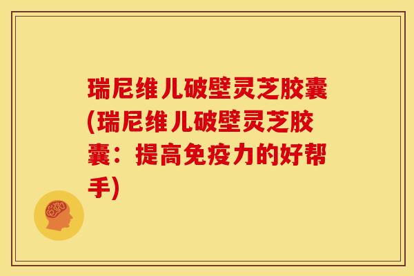 瑞尼维儿破壁灵芝胶囊(瑞尼维儿破壁灵芝胶囊:提高免疫力的好帮手)