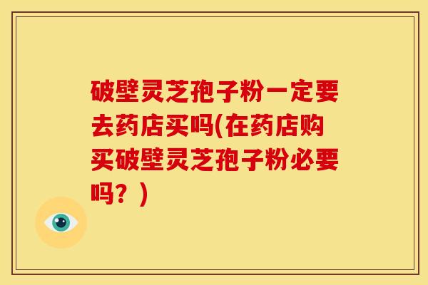 破壁灵芝孢子粉一定要去药店买吗(在药店购买破壁灵芝孢子粉必要吗？)