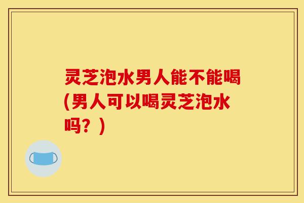 灵芝泡水男人能不能喝(男人可以喝灵芝泡水吗?)