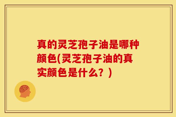 真的灵芝孢子油是哪种颜色(灵芝孢子油的真实颜色是什么?)