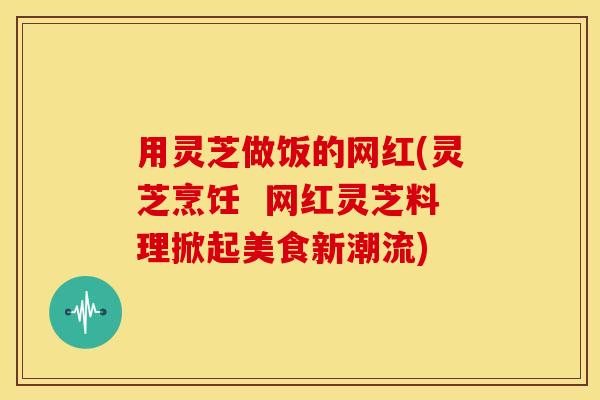 用灵芝做饭的网红(灵芝烹饪 网红灵芝料理掀起美食新潮流)