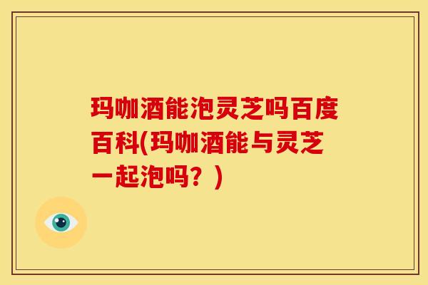 玛咖酒能泡灵芝吗百度百科(玛咖酒能与灵芝一起泡吗?)