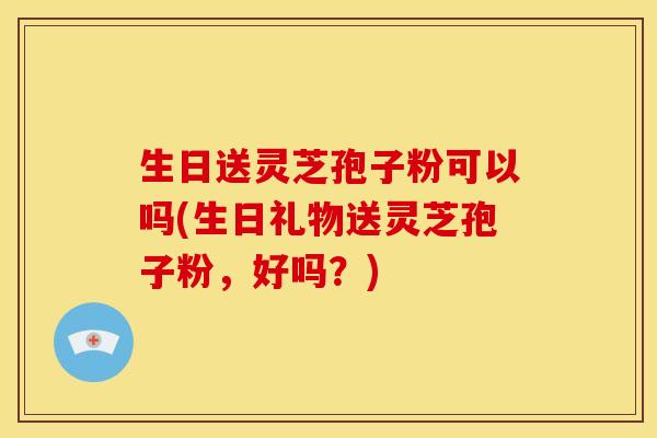 生日送灵芝孢子粉可以吗(生日礼物送灵芝孢子粉,好吗?)