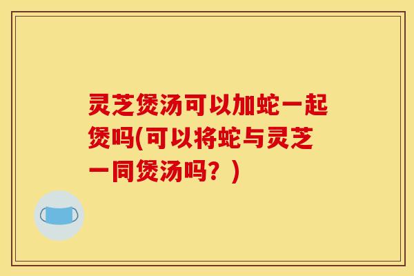 灵芝煲汤可以加蛇一起煲吗(可以将蛇与灵芝一同煲汤吗?)