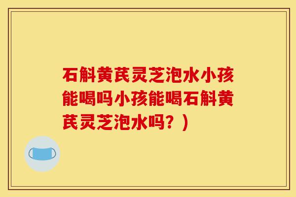 石斛黄芪灵芝泡水小孩能喝吗小孩能喝石斛黄芪灵芝泡水吗？)