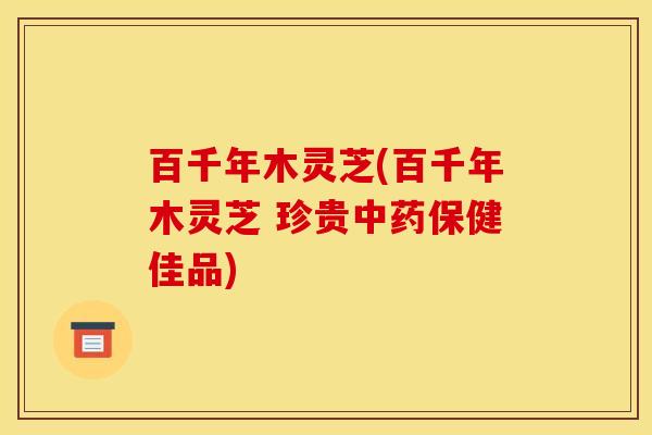百千年木灵芝(百千年木灵芝 珍贵中药保健佳品)