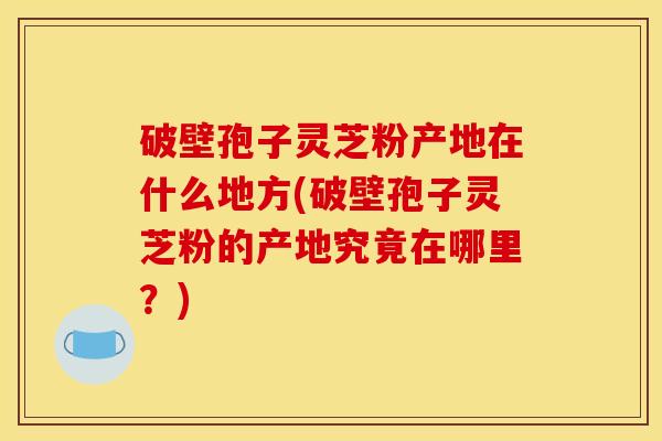 破壁孢子灵芝粉产地在什么地方(破壁孢子灵芝粉的产地究竟在哪里？)