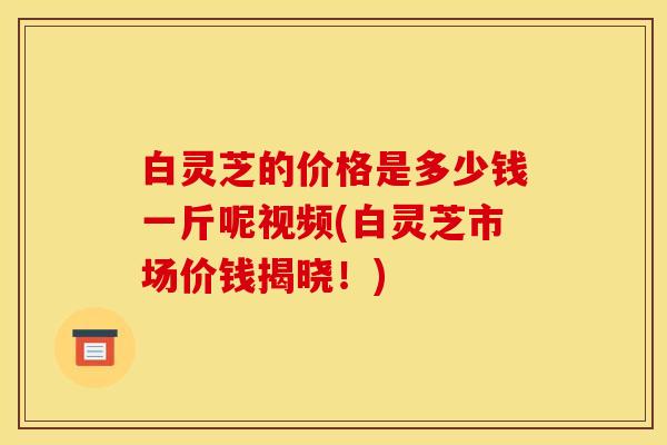 白灵芝的价格是多少钱一斤呢视频(白灵芝市场价钱揭晓!)