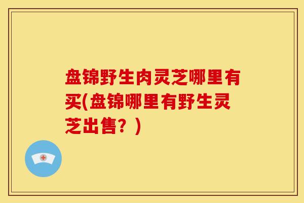 盘锦野生肉灵芝哪里有买(盘锦哪里有野生灵芝出售?)