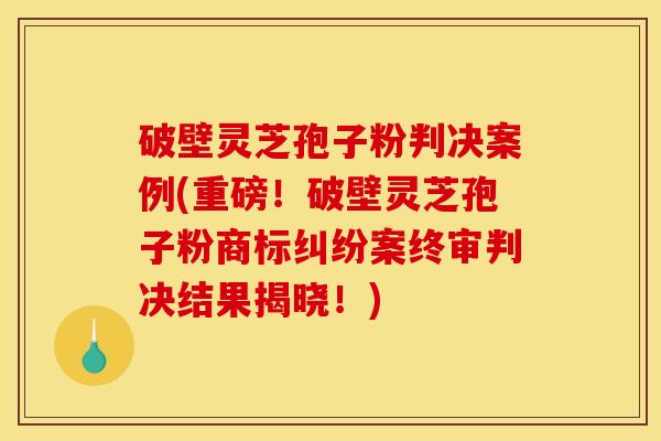 破壁灵芝孢子粉判决案例(重磅！破壁灵芝孢子粉商标纠纷案终审判决结果揭晓！)