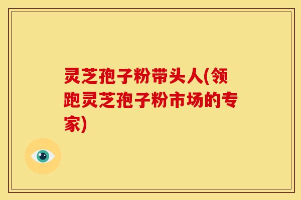 灵芝孢子粉带头人(领跑灵芝孢子粉市场的专家)