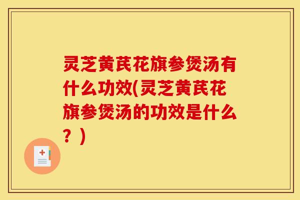 灵芝黄芪花旗参煲汤有什么功效(灵芝黄芪花旗参煲汤的功效是什么?)