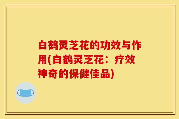 白鹤灵芝花的功效与作用(白鹤灵芝花:疗效神奇的保健佳品)