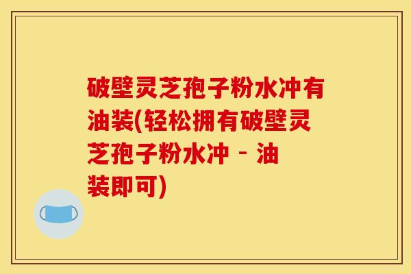 破壁灵芝孢子粉水冲有油装(轻松拥有破壁灵芝孢子粉水冲 - 油装即可)