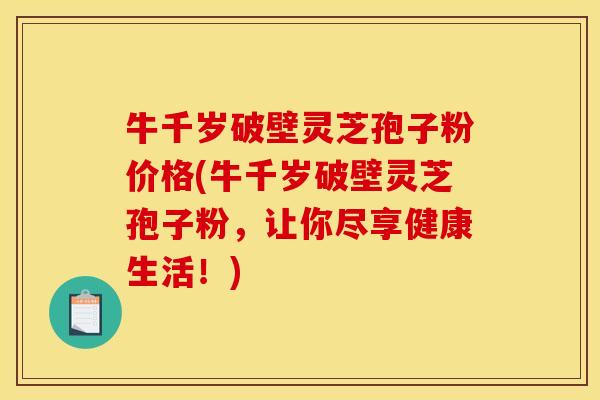 牛千岁破壁灵芝孢子粉价格(牛千岁破壁灵芝孢子粉,让你尽享健康生活!)