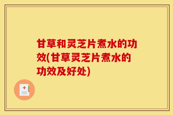 甘草和灵芝片煮水的功效(甘草灵芝片煮水的功效及好处)