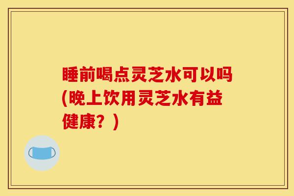 睡前喝点灵芝水可以吗(晚上饮用灵芝水有益健康？)