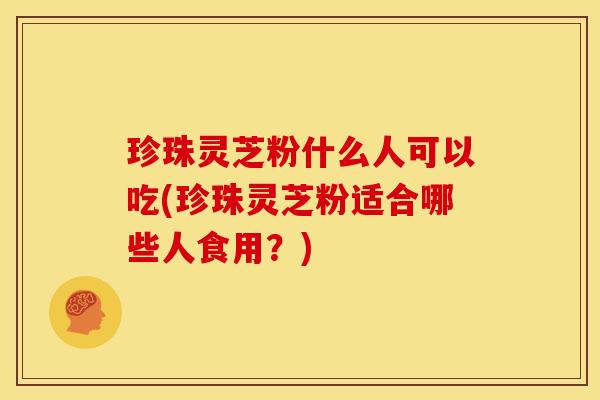珍珠灵芝粉什么人可以吃(珍珠灵芝粉适合哪些人食用?)