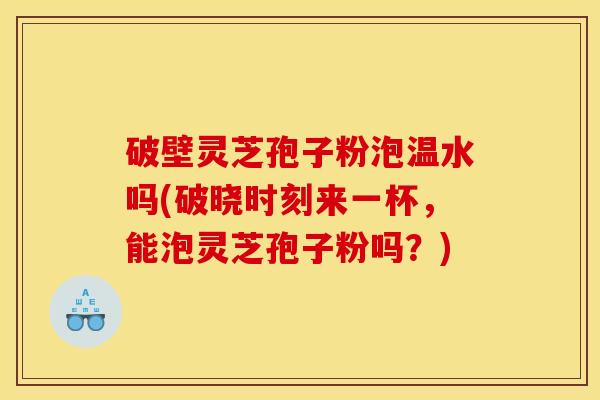 破壁灵芝孢子粉泡温水吗(破晓时刻来一杯，能泡灵芝孢子粉吗？)