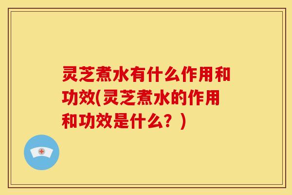 灵芝煮水有什么作用和功效(灵芝煮水的作用和功效是什么？)