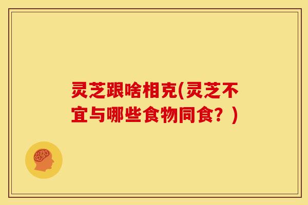 灵芝跟啥相克(灵芝不宜与哪些食物同食?)