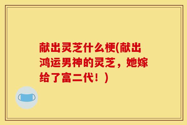 献出灵芝什么梗(献出鸿运男神的灵芝，她嫁给了富二代！)