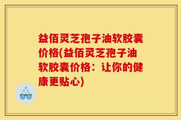 益佰灵芝孢子油软胶囊价格(益佰灵芝孢子油软胶囊价格：让你的健康更贴心)