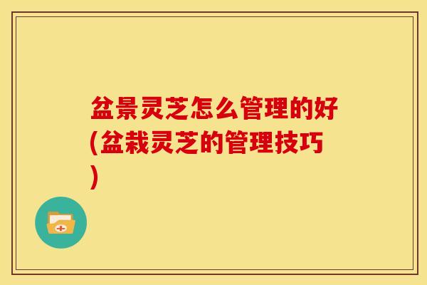 盆景灵芝怎么管理的好(盆栽灵芝的管理技巧)