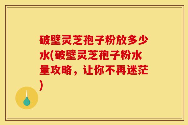 破壁灵芝孢子粉放多少水(破壁灵芝孢子粉水量攻略,让你不再迷茫)