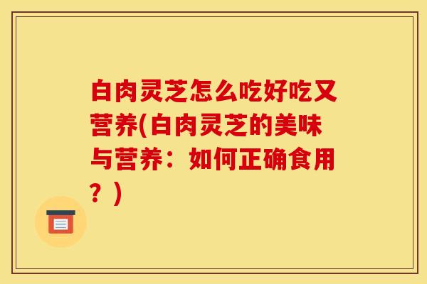 白肉灵芝怎么吃好吃又营养(白肉灵芝的美味与营养:如何正确食用?)