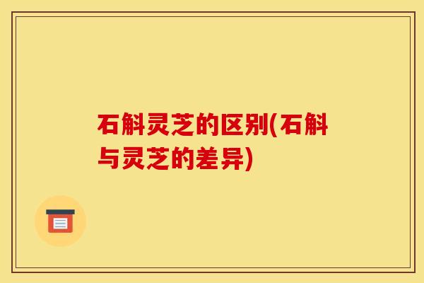 石斛灵芝的区别(石斛与灵芝的差异)