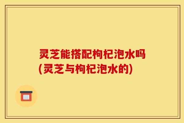 灵芝能搭配枸杞泡水吗(灵芝与枸杞泡水的)