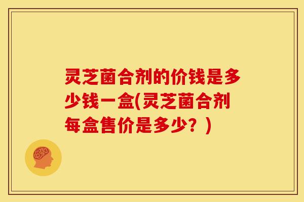 灵芝菌合剂的价钱是多少钱一盒(灵芝菌合剂每盒售价是多少？)