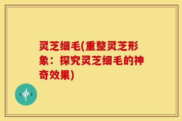 灵芝细毛(重整灵芝形象:探究灵芝细毛的神奇效果)