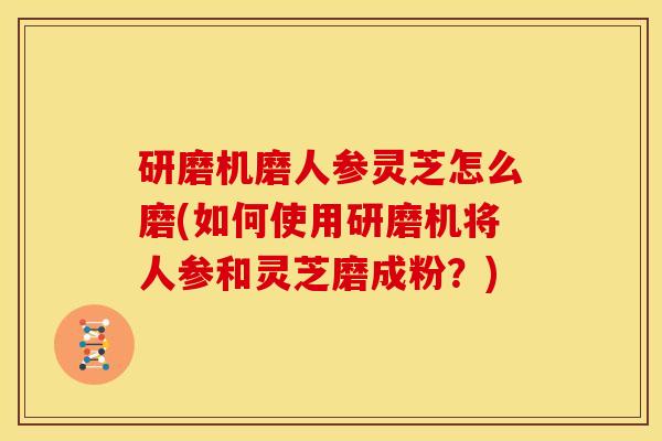 研磨机磨人参灵芝怎么磨(如何使用研磨机将人参和灵芝磨成粉？)