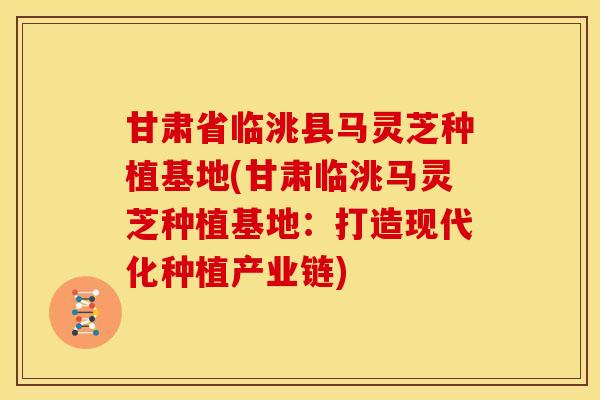 甘肃省临洮县马灵芝种植基地(甘肃临洮马灵芝种植基地:打造现代化种植产业链)