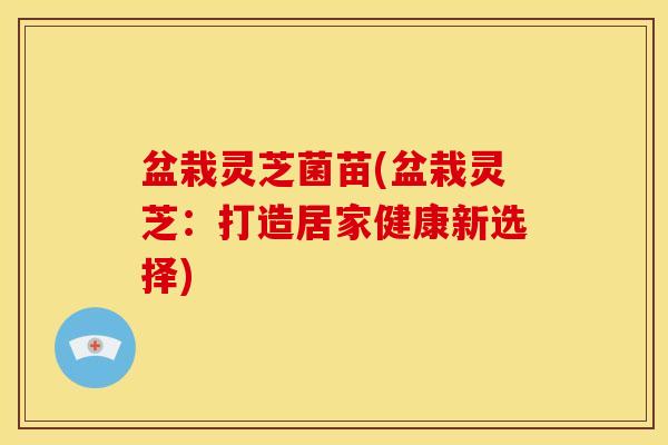 盆栽灵芝菌苗(盆栽灵芝：打造居家健康新选择)