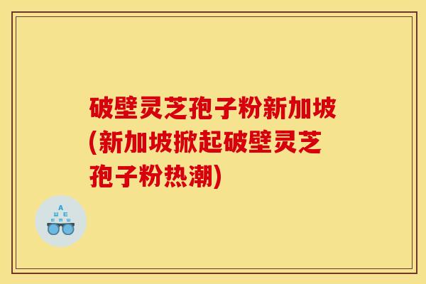 破壁灵芝孢子粉新加坡(新加坡掀起破壁灵芝孢子粉热潮)