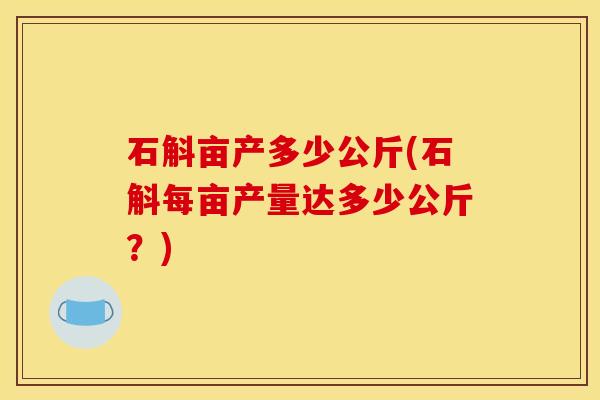 石斛亩产多少公斤(石斛每亩产量达多少公斤?)