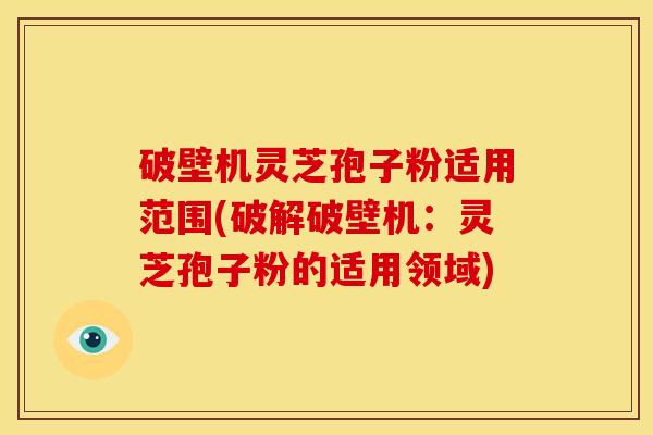 破壁机灵芝孢子粉适用范围(破解破壁机:灵芝孢子粉的适用领域)