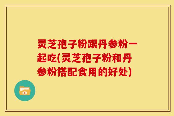 灵芝孢子粉跟丹参粉一起吃(灵芝孢子粉和丹参粉搭配食用的好处)