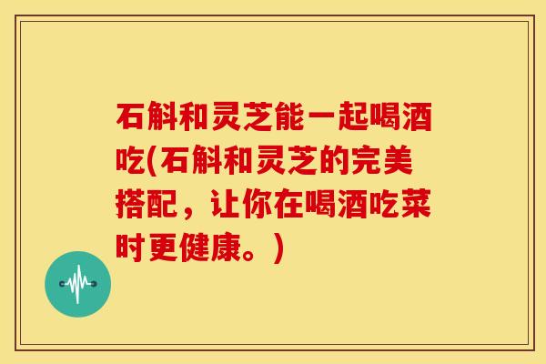 石斛和灵芝能一起喝酒吃(石斛和灵芝的完美搭配,让你在喝酒吃菜时更健康。)