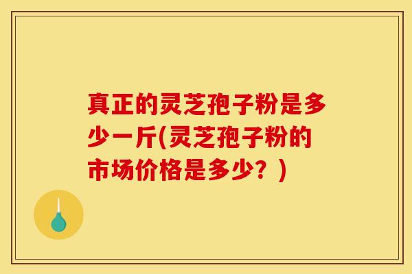 真正的灵芝孢子粉是多少一斤(灵芝孢子粉的市场价格是多少?)