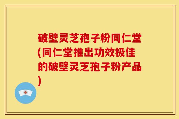 破壁灵芝孢子粉同仁堂(同仁堂推出功效极佳的破壁灵芝孢子粉产品)