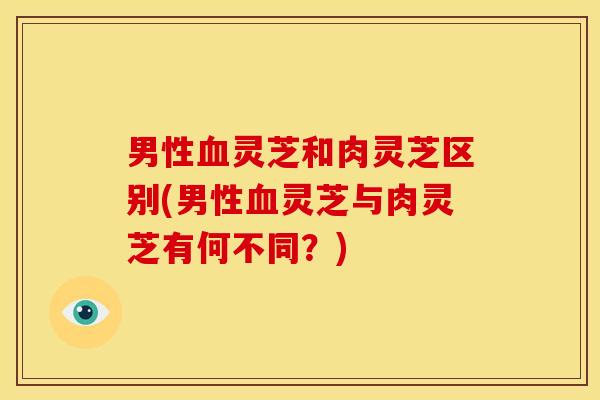 男性血灵芝和肉灵芝区别(男性血灵芝与肉灵芝有何不同？)