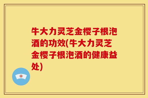 牛大力灵芝金樱子根泡酒的功效(牛大力灵芝金樱子根泡酒的健康益处)