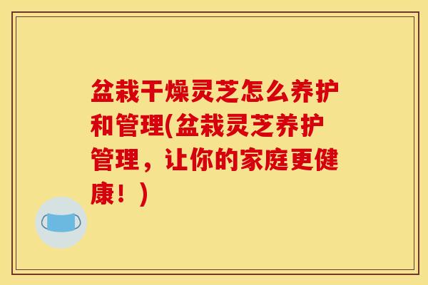 盆栽干燥灵芝怎么养护和管理(盆栽灵芝养护管理，让你的家庭更健康！)