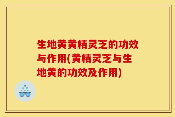 生地黄黄精灵芝的功效与作用(黄精灵芝与生地黄的功效及作用)