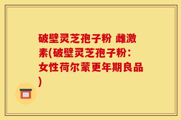 破壁灵芝孢子粉 雌激素(破壁灵芝孢子粉:女性荷尔蒙更年期良品)